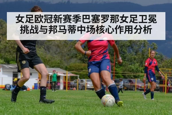 女足欧冠新赛季巴塞罗那女足卫冕挑战与邦马蒂中场核心作用分析